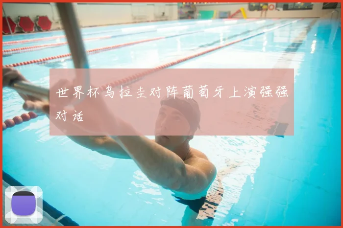 世界杯乌拉圭对阵葡萄牙上演强强对话
