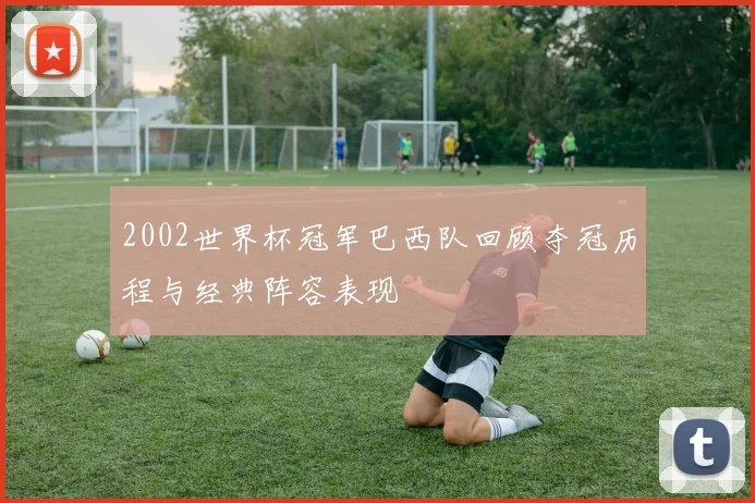 2002世界杯冠军巴西队回顾夺冠历程与经典阵容表现
