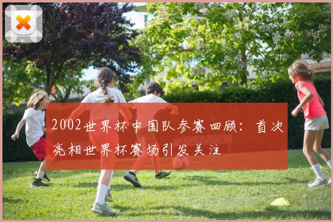 2002世界杯中国队参赛回顾：首次亮相世界杯赛场引发关注