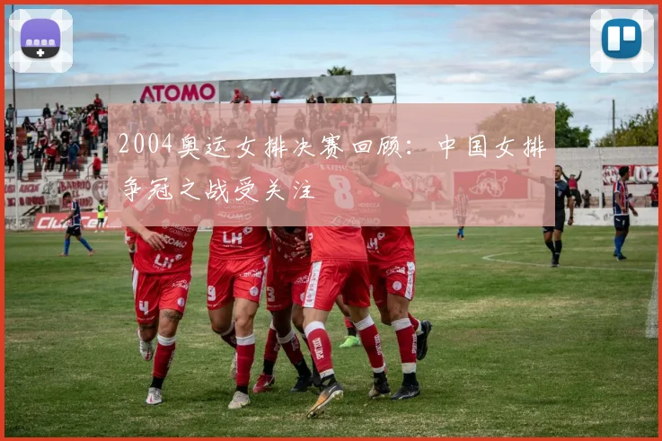 2004奥运女排决赛回顾:中国女排争冠之战受关注