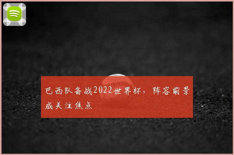 巴西队备战2022世界杯,阵容前景成关注焦点