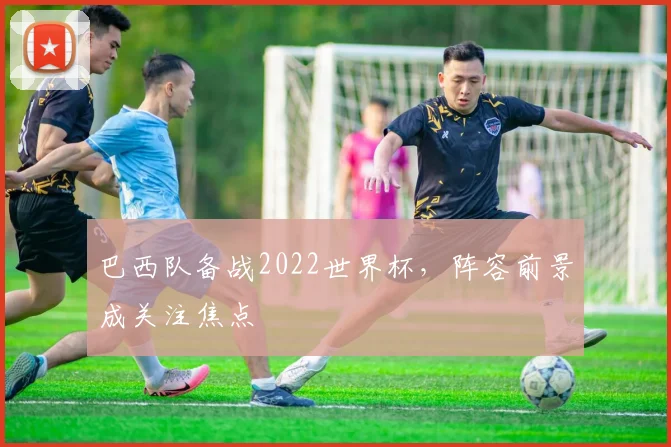 巴西队备战2022世界杯,阵容前景成关注焦点