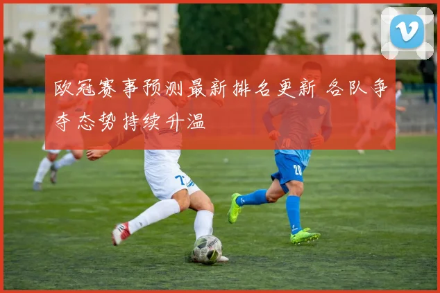 欧冠赛事预测最新排名更新 各队争夺态势持续升温