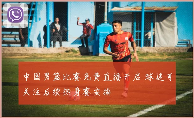 中国男篮比赛免费直播开启 球迷可关注后续热身赛安排
