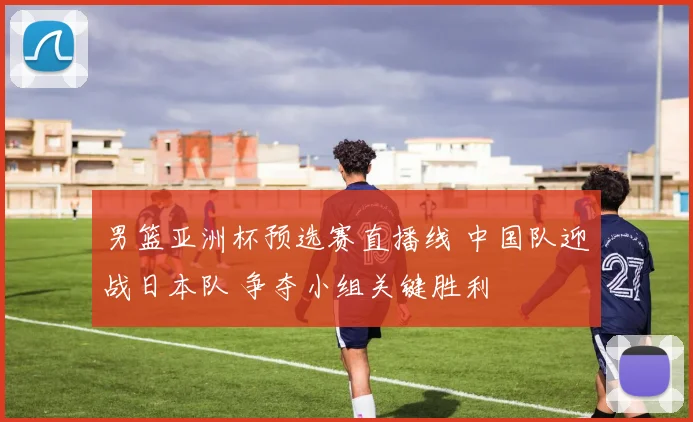 男篮亚洲杯预选赛直播线 中国队迎战日本队 争夺小组关键胜利
