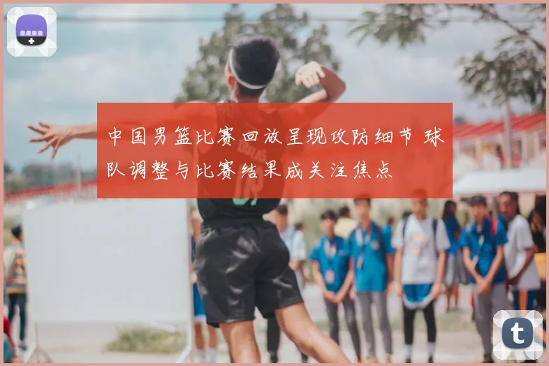 中国男篮比赛回放呈现攻防细节 球队调整与比赛结果成关注焦点