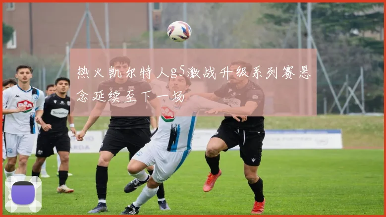 热火凯尔特人g5激战升级系列赛悬念延续至下一场