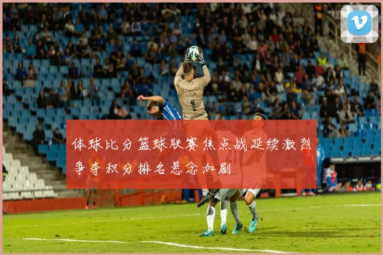 体球比分篮球联赛焦点战延续激烈争夺积分排名悬念加剧