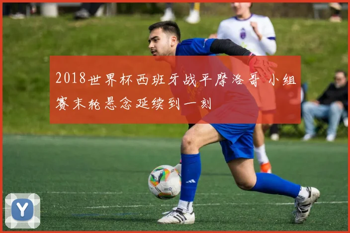 2018世界杯西班牙战平摩洛哥 小组赛末轮悬念延续到一刻