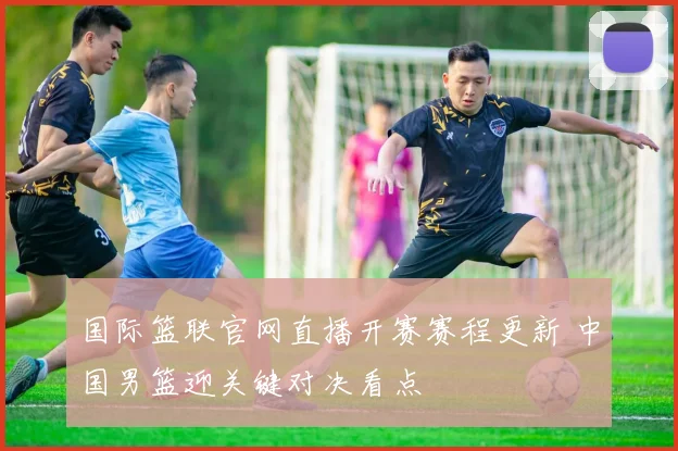 国际篮联官网直播开赛赛程更新 中国男篮迎关键对决看点