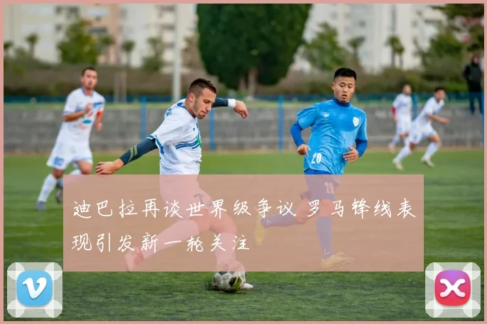 迪巴拉再谈世界级争议 罗马锋线表现引发新一轮关注