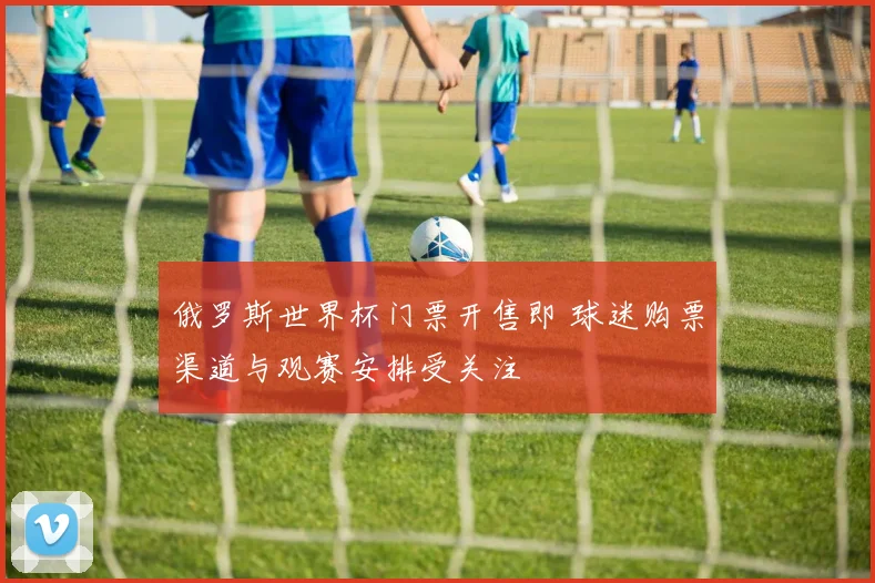 俄罗斯世界杯门票开售即 球迷购票渠道与观赛安排受关注