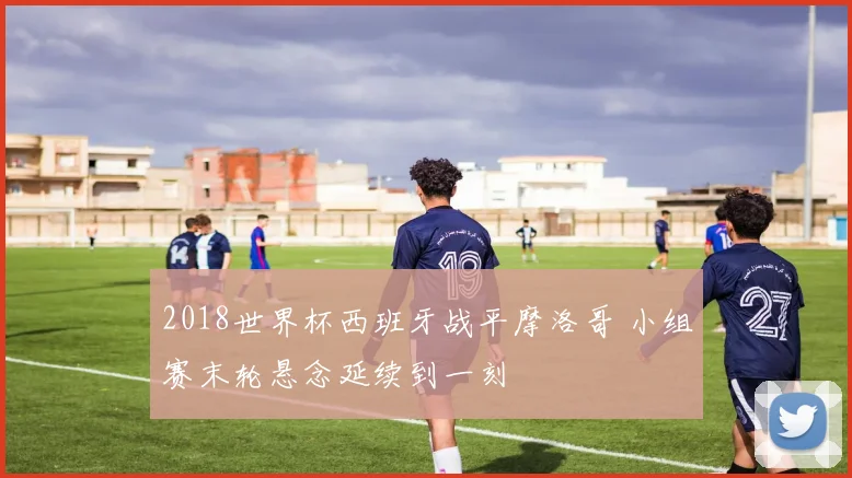 2018世界杯西班牙战平摩洛哥 小组赛末轮悬念延续到一刻