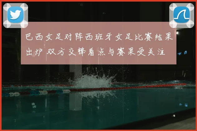 巴西女足对阵西班牙女足比赛结果出炉 双方交锋看点与赛果受关注