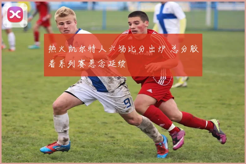 热火凯尔特人六场比分出炉 总分胶着系列赛悬念延续