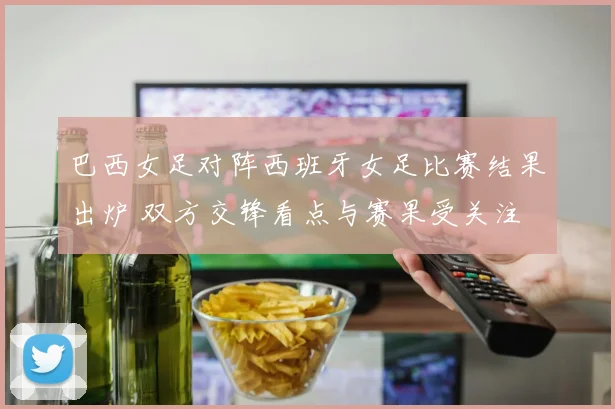巴西女足对阵西班牙女足比赛结果出炉 双方交锋看点与赛果受关注