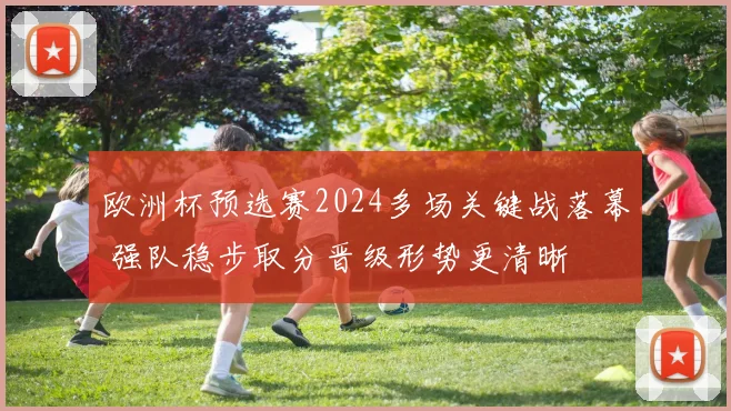 欧洲杯预选赛2024多场关键战落幕 强队稳步取分晋级形势更清晰