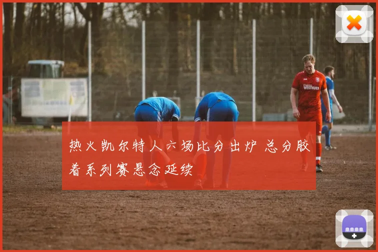 热火凯尔特人六场比分出炉 总分胶着系列赛悬念延续