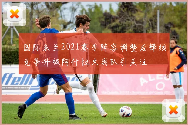 国际米兰2021赛季阵容调整后锋线竞争升级阿什拉夫离队引关注