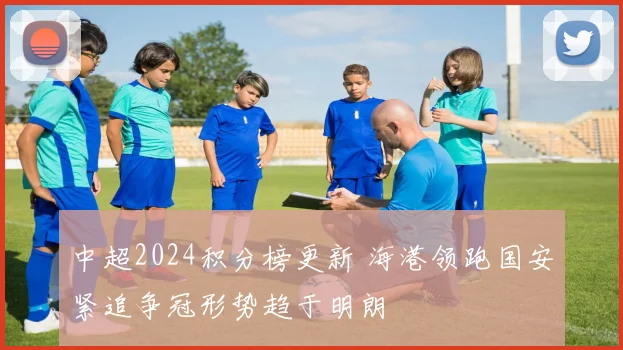 中超2024积分榜更新 海港领跑国安紧追争冠形势趋于明朗
