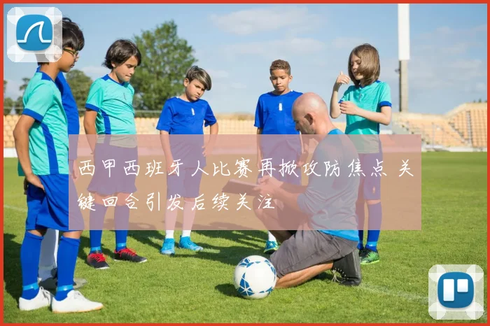 西甲西班牙人比赛再掀攻防焦点 关键回合引发后续关注